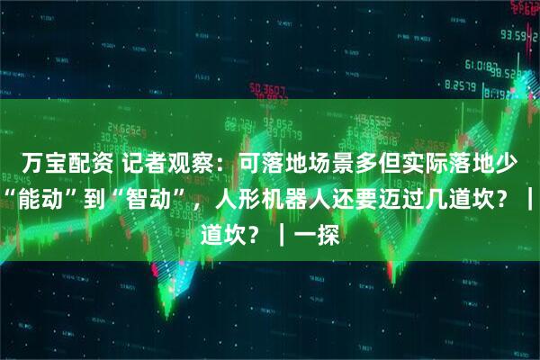 万宝配资 记者观察：可落地场景多但实际落地少，从“能动”到“智动”，人形机器人还要迈过几道坎？｜一探
