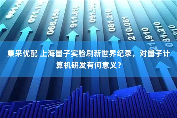集采优配 上海量子实验刷新世界纪录,对量子计算机研发有何意义?