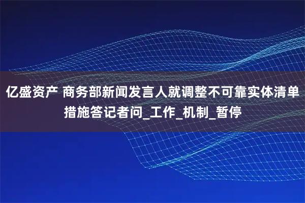 亿盛资产 商务部新闻发言人就调整不可靠实体清单措施答记者问_工作_机制_暂停
