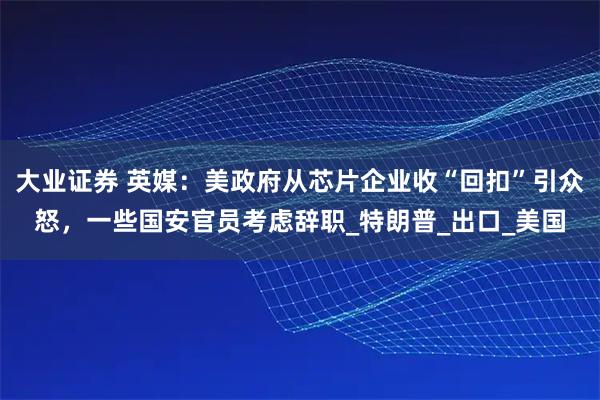 大业证券 英媒：美政府从芯片企业收“回扣”引众怒，一些国安官员考虑辞职_特朗普_出口_美国