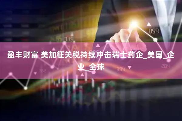 盈丰财富 美加征关税持续冲击瑞士药企_美国_企业_全球