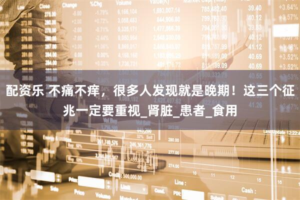 配资乐 不痛不痒,很多人发现就是晚期!这三个征兆一定要重视_肾脏_患者_食用