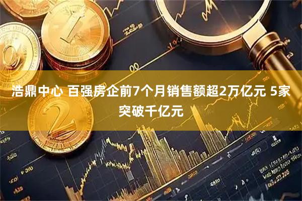 浩鼎中心 百强房企前7个月销售额超2万亿元 5家突破千亿元