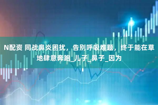 N配资 同战鼻炎困扰，告别呼吸难题，终于能在草地肆意奔跑_儿子_鼻子_因为