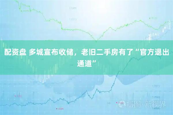 配资盘 多城宣布收储,老旧二手房有了“官方退出通道”