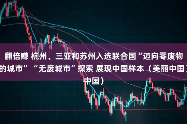 翻倍赚 杭州、三亚和苏州入选联合国“迈向零废物的城市” “无废城市”探索 展现中国样本(美丽中国)