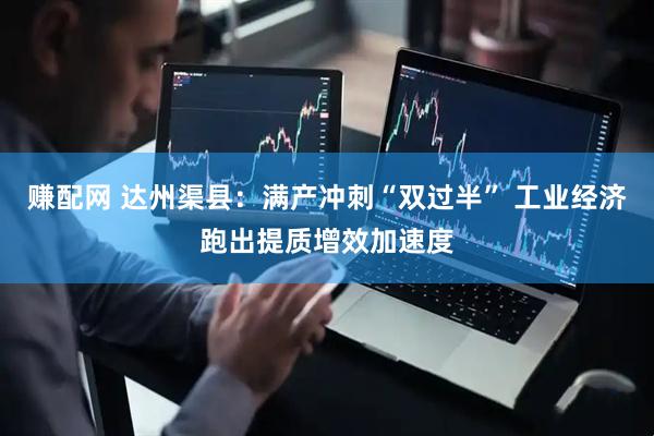 赚配网 达州渠县:满产冲刺“双过半” 工业经济跑出提质增效加速度