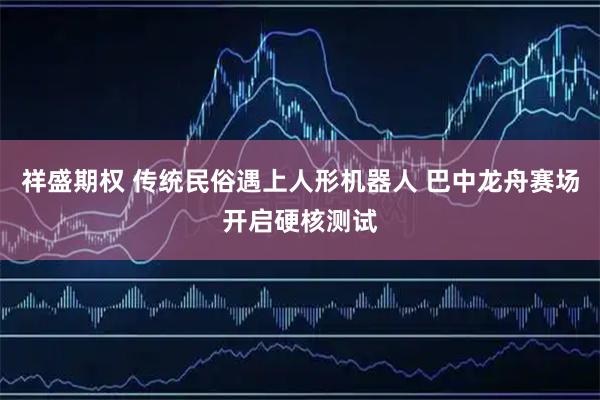 祥盛期权 传统民俗遇上人形机器人 巴中龙舟赛场开启硬核测试