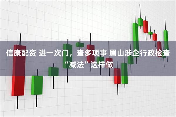 信康配资 进一次门,查多项事 眉山涉企行政检查“减法”这样做