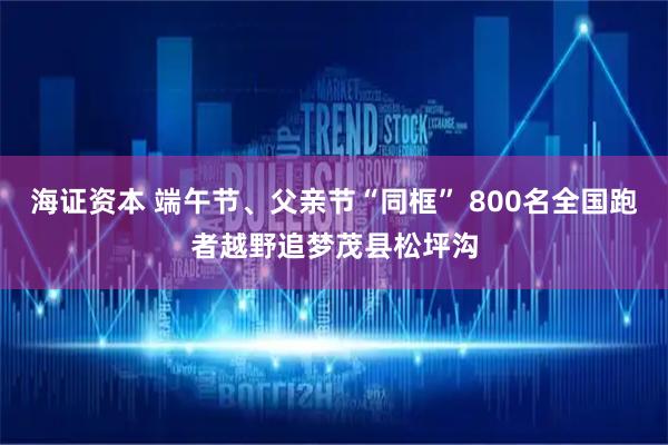海证资本 端午节、父亲节“同框” 800名全国跑者越野追梦茂县松坪沟