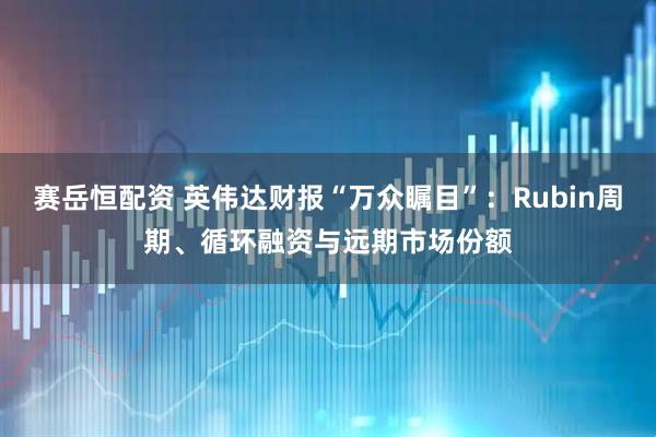 赛岳恒配资 英伟达财报“万众瞩目”：Rubin周期、循环融资与远期市场份额