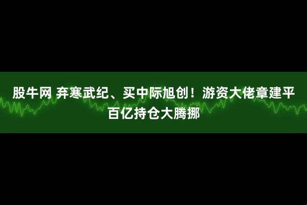 股牛网 弃寒武纪、买中际旭创！游资大佬章建平百亿持仓大腾挪