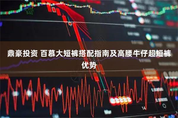 鼎豪投资 百慕大短裤搭配指南及高腰牛仔超短裤优势