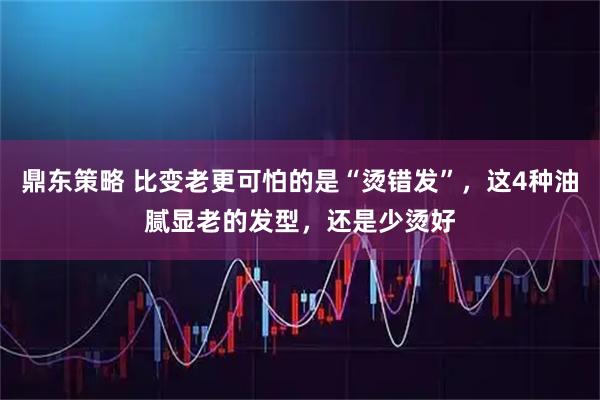 鼎东策略 比变老更可怕的是“烫错发”，这4种油腻显老的发型，还是少烫好